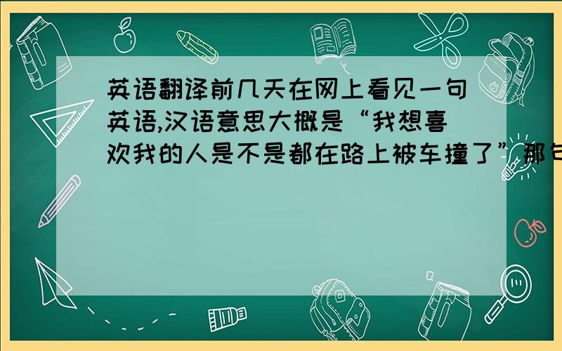 英语翻译前几天在网上看见一句英语,汉语意思大概是“我想喜欢我的人是不是都在路上被车撞了”那句英语里有个“by truck