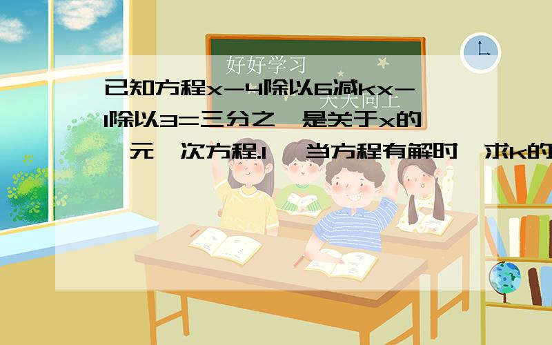 已知方程x-4除以6减kx-1除以3=三分之一是关于x的一元一次方程.1、 当方程有解时,求k的取值范围； 2,当k