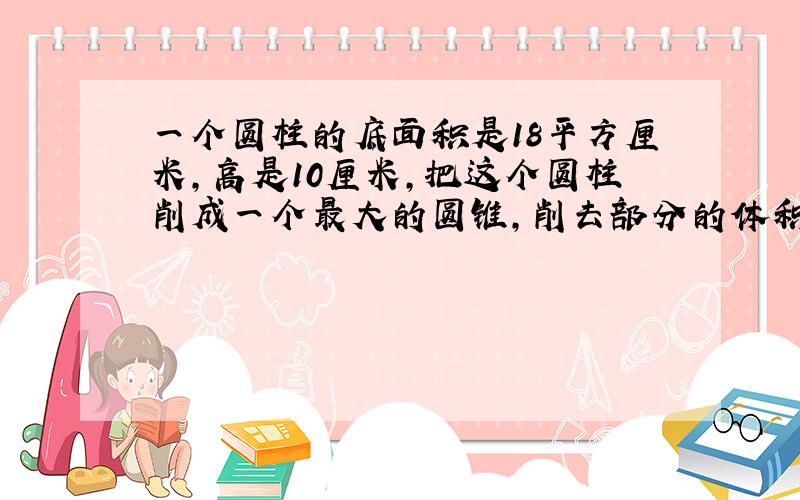 一个圆柱的底面积是18平方厘米,高是10厘米,把这个圆柱削成一个最大的圆锥,削去部分的体积是（ ）.