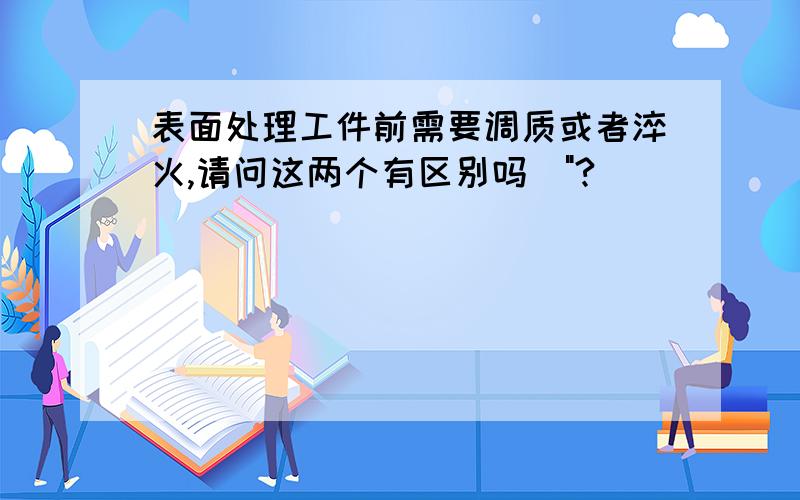 表面处理工件前需要调质或者淬火,请问这两个有区别吗\