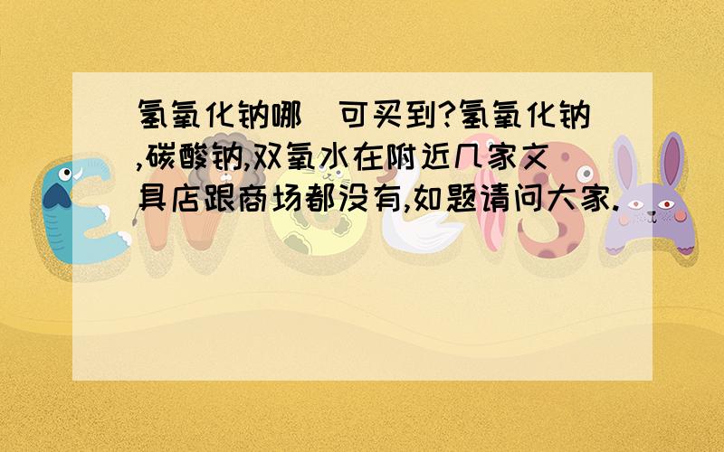 氢氧化钠哪裏可买到?氢氧化钠,碳酸钠,双氧水在附近几家文具店跟商场都没有,如题请问大家.