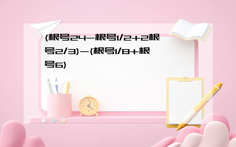 (根号24-根号1/2+2根号2/3)-(根号1/8+根号6)