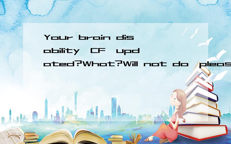 Your brain disability,CF,updated?What?Will not do,please do