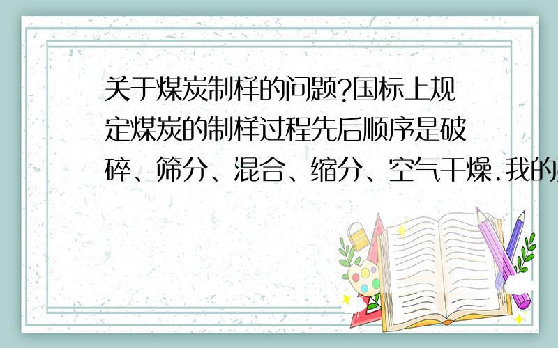 关于煤炭制样的问题?国标上规定煤炭的制样过程先后顺序是破碎、筛分、混合、缩分、空气干燥.我的疑问是1、到底是先将所有煤样