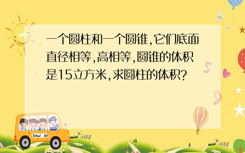 一个圆柱和一个圆锥,它们底面直径相等,高相等,圆锥的体积是15立方米,求圆柱的体积?