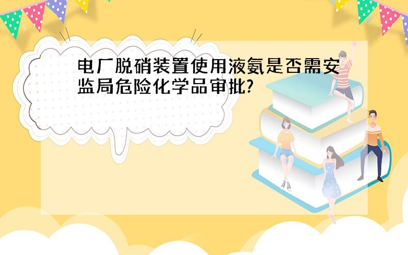 电厂脱硝装置使用液氨是否需安监局危险化学品审批?