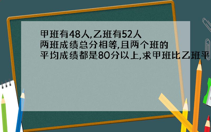 甲班有48人,乙班有52人 两班成绩总分相等,且两个班的平均成绩都是80分以上,求甲班比乙班平均分多几分?