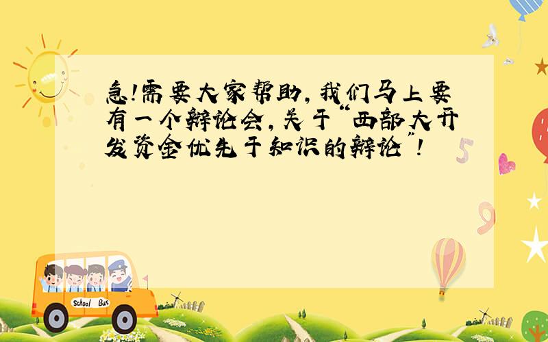 急!需要大家帮助,我们马上要有一个辩论会,关于“西部大开发资金优先于知识的辩论