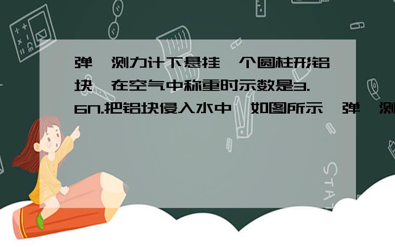 弹簧测力计下悬挂一个圆柱形铝块,在空气中称重时示数是3.6N.把铝块侵入水中,如图所示,弹簧测力计示数为2.4N,则铝块