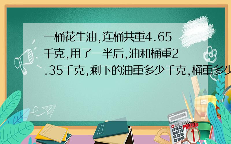 一桶花生油,连桶共重4.65千克,用了一半后,油和桶重2.35千克,剩下的油重多少千克,桶重多少千克?