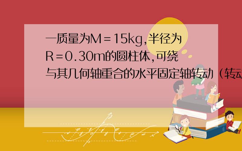 一质量为M＝15kg,半径为R＝0.30m的圆柱体,可绕与其几何轴重合的水平固定轴转动（转动惯量I＝0．5MR）.现以不