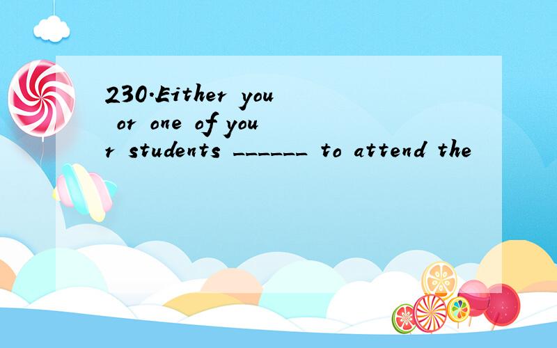 230.Either you or one of your students ______ to attend the