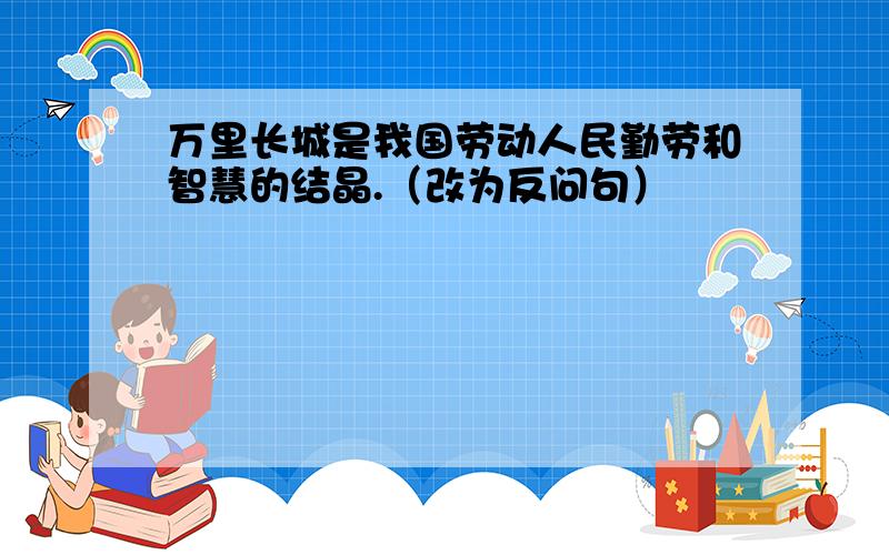 万里长城是我国劳动人民勤劳和智慧的结晶.（改为反问句）