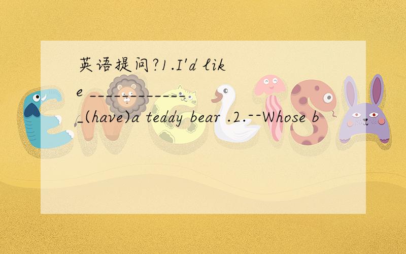 英语提问?1.I'd like _____________(have)a teddy bear .2.--Whose b