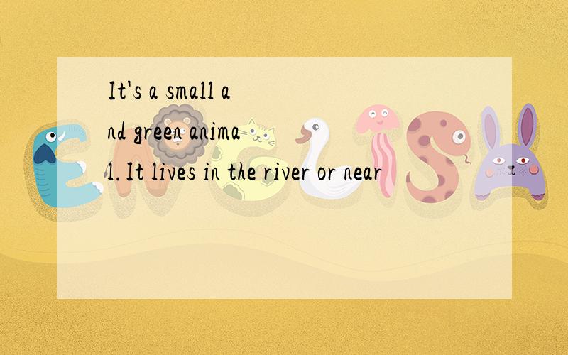 It's a small and green animal.It lives in the river or near