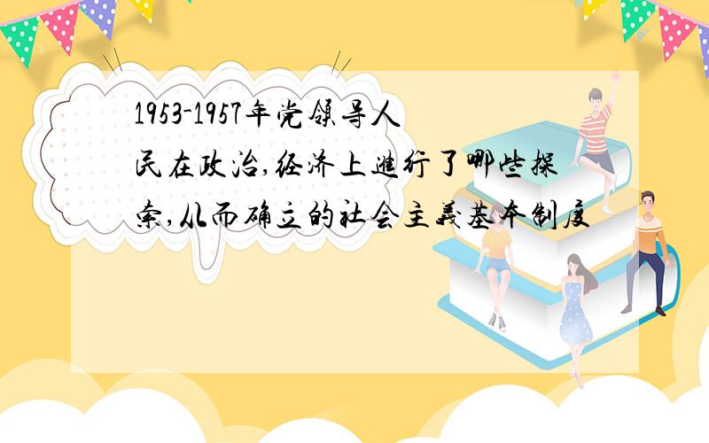 1953-1957年党领导人民在政治,经济上进行了哪些探索,从而确立的社会主义基本制度