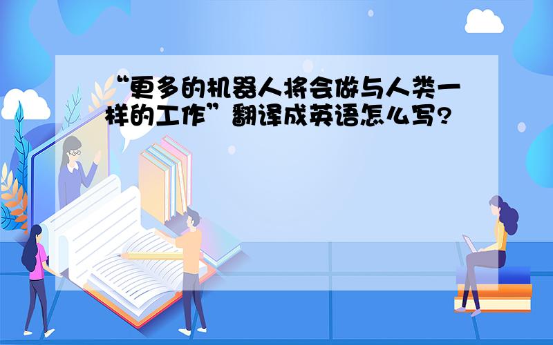 “更多的机器人将会做与人类一样的工作”翻译成英语怎么写?