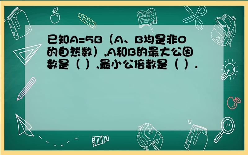 已知A=5B（A、B均是非0的自然数）,A和B的最大公因数是（ ）,最小公倍数是（ ）.