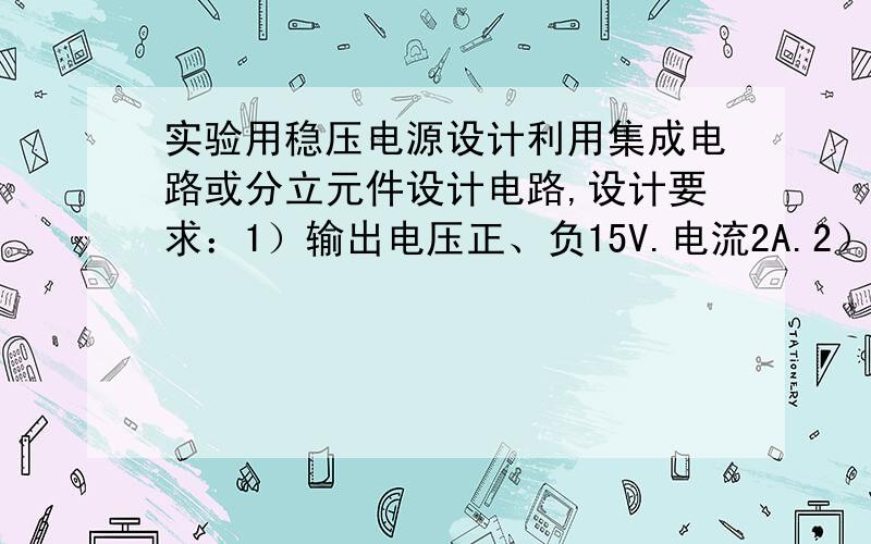 实验用稳压电源设计利用集成电路或分立元件设计电路,设计要求：1）输出电压正、负15V.电流2A.2）输出电压连续可调.3