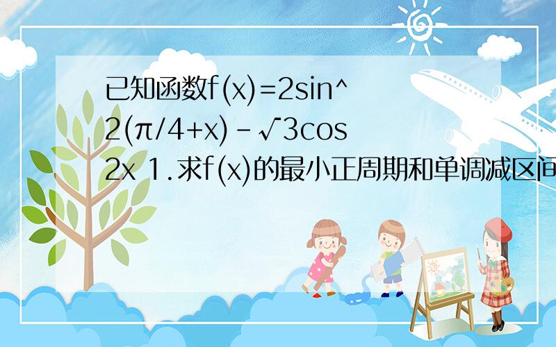 已知函数f(x)=2sin^2(π/4+x)-√3cos2x 1.求f(x)的最小正周期和单调减区间