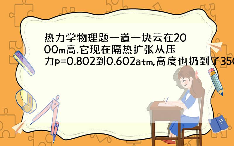 热力学物理题一道一块云在2000m高.它现在隔热扩张从压力p=0.802到0.602atm,高度也扔到了3500m高.如