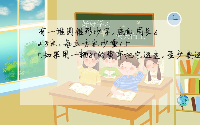 有一堆圆锥形沙子,底面周长62.8米,每立方米沙重1.5t.如果用一辆8t的货车把它运走,至少要运多少次