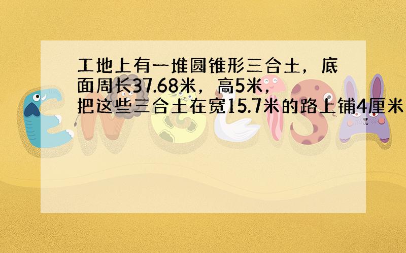 工地上有一堆圆锥形三合土，底面周长37.68米，高5米，把这些三合土在宽15.7米的路上铺4厘米厚，可铺多少米？