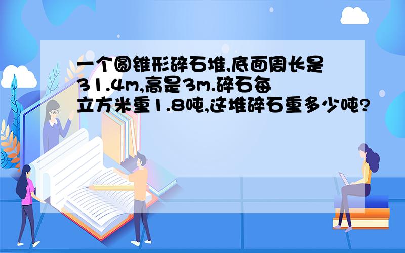 一个圆锥形碎石堆,底面周长是31.4m,高是3m.碎石每立方米重1.8吨,这堆碎石重多少吨?