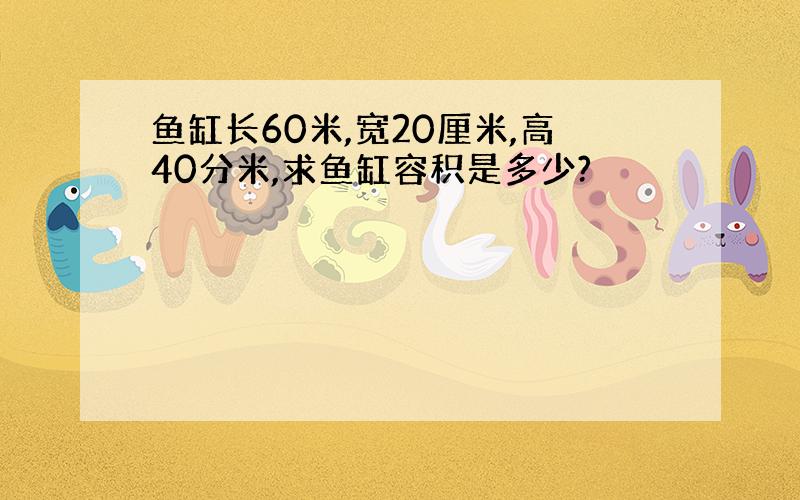 鱼缸长60米,宽20厘米,高40分米,求鱼缸容积是多少?