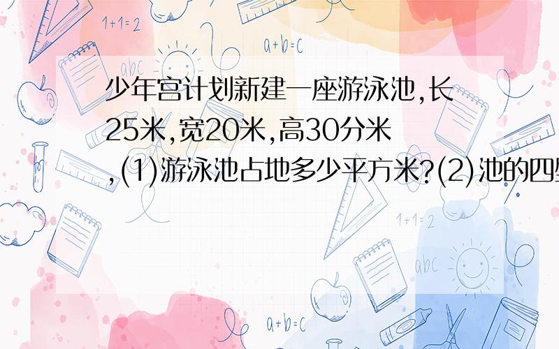 少年宫计划新建一座游泳池,长25米,宽20米,高30分米,(1)游泳池占地多少平方米?(2)池的四壁和底面需贴瓷砖,问贴