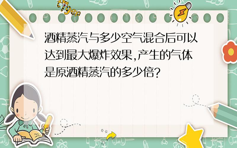 酒精蒸汽与多少空气混合后可以达到最大爆炸效果,产生的气体是原酒精蒸汽的多少倍?