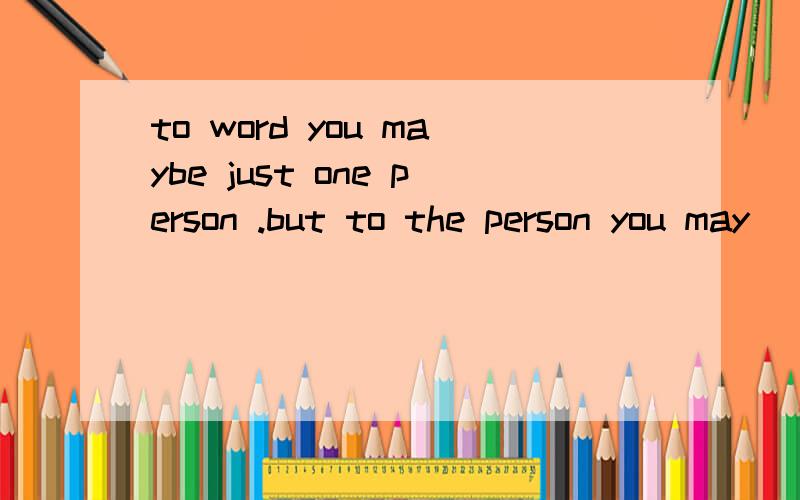 to word you maybe just one person .but to the person you may