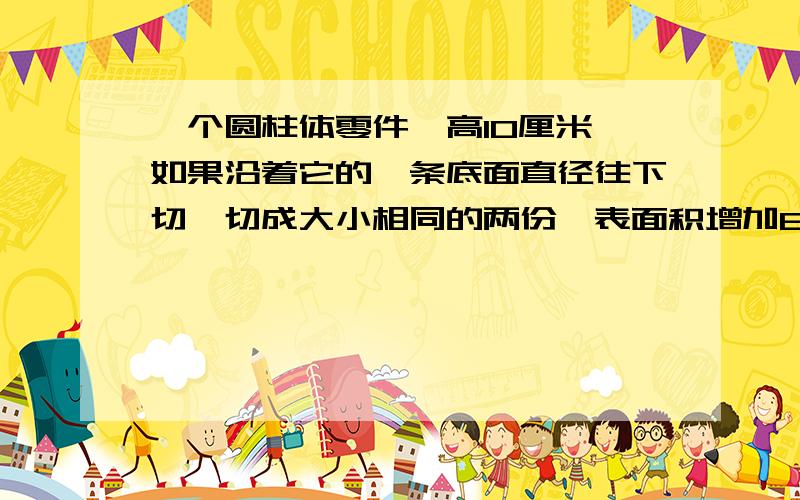 一个圆柱体零件,高10厘米,如果沿着它的一条底面直径往下切,切成大小相同的两份,表面积增加80平方厘米