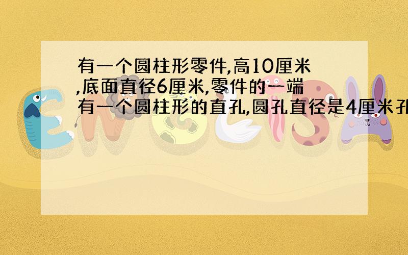 有一个圆柱形零件,高10厘米,底面直径6厘米,零件的一端有一个圆柱形的直孔,圆孔直径是4厘米孔深5厘米.