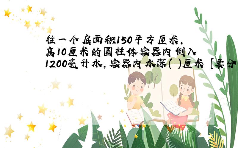 往一个底面积150平方厘米,高10厘米的圆柱体容器内倒入1200毫升水,容器内水深( )厘米 [要分析哦] 快