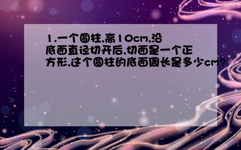 1.一个圆柱,高10cm,沿底面直径切开后,切面是一个正方形,这个圆柱的底面周长是多少cm?