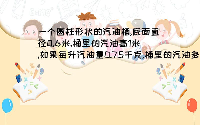 一个圆柱形状的汽油桶,底面直径0.6米,桶里的汽油高1米,如果每升汽油重0.75千克,桶里的汽油多少千克