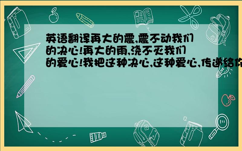 英语翻译再大的震,震不动我们的决心!再大的雨,浇不灭我们的爱心!我把这种决心,这种爱心,传递给你们!5月12日,是一个悲