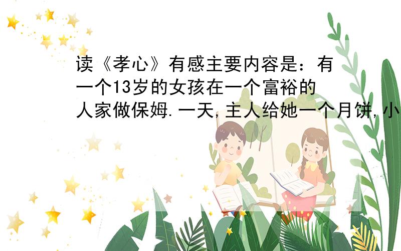 读《孝心》有感主要内容是：有一个13岁的女孩在一个富裕的人家做保姆.一天,主人给她一个月饼,小女孩不舍得吃,留着让她母亲