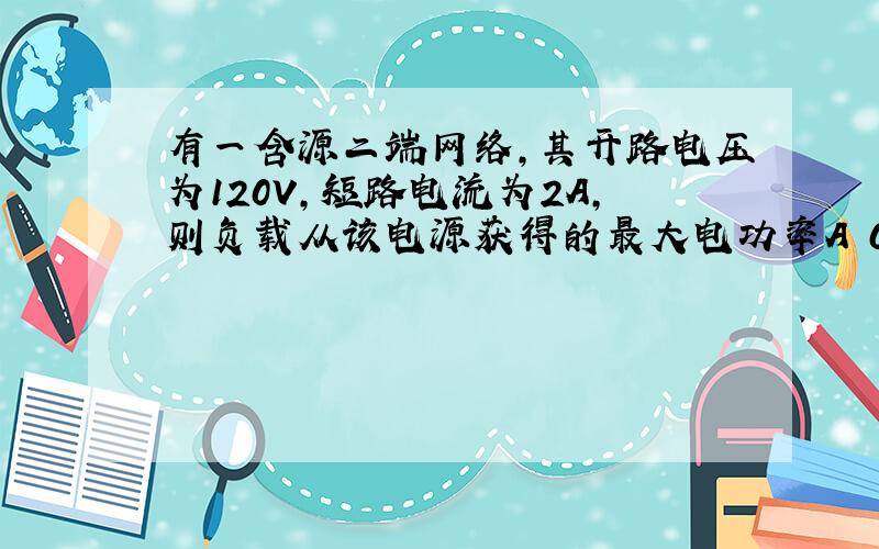 有一含源二端网络,其开路电压为120V,短路电流为2A,则负载从该电源获得的最大电功率A 0.5W B 1W C 2W