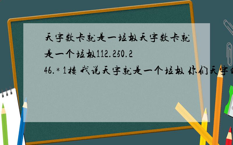 天宇数卡就是一垃圾天宇数卡就是一个垃圾112.250.246.* 1楼 我说天宇就是一个垃圾 你们天宇的要是不服 来和我