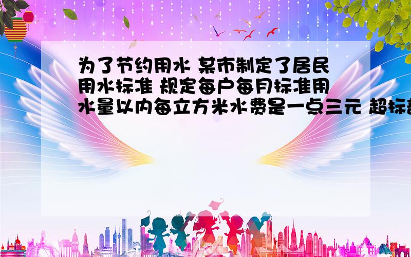 为了节约用水 某市制定了居民用水标准 规定每户每月标准用水量以内每立方米水费是一点三元 超标部分每立方米水费是二点九元