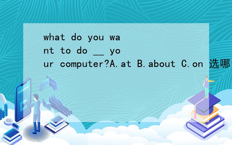 what do you want to do __ your computer?A.at B.about C.on 选哪