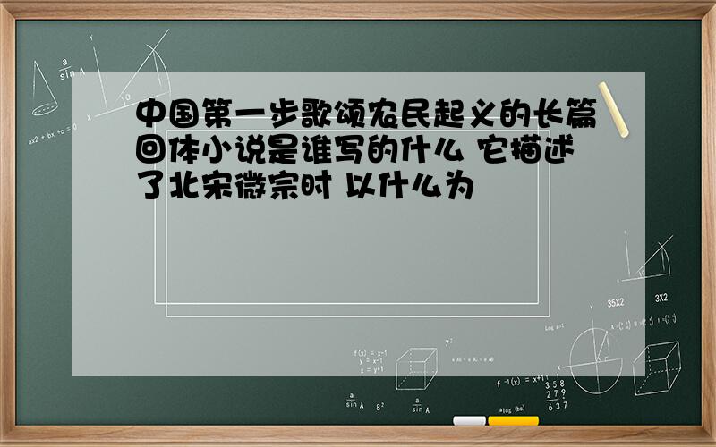 中国第一步歌颂农民起义的长篇回体小说是谁写的什么 它描述了北宋微宗时 以什么为