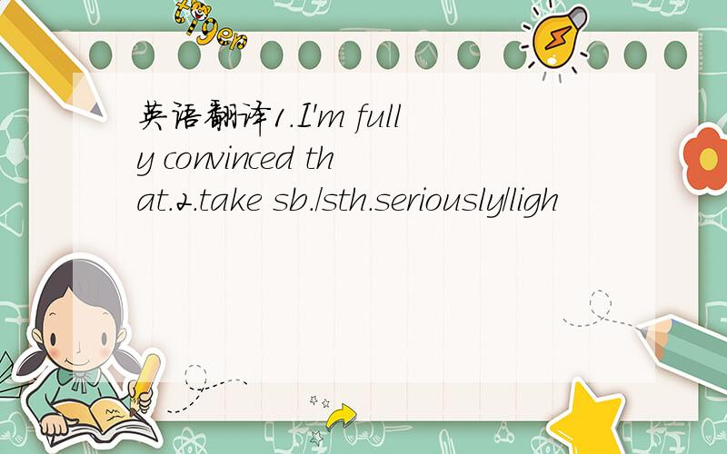 英语翻译1.I'm fully convinced that.2.take sb./sth.seriously/ligh