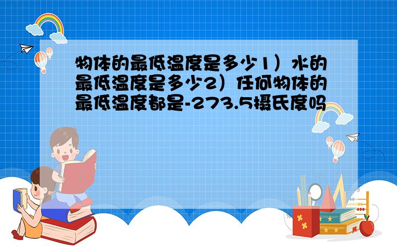 物体的最低温度是多少1）水的最低温度是多少2）任何物体的最低温度都是-273.5摄氏度吗