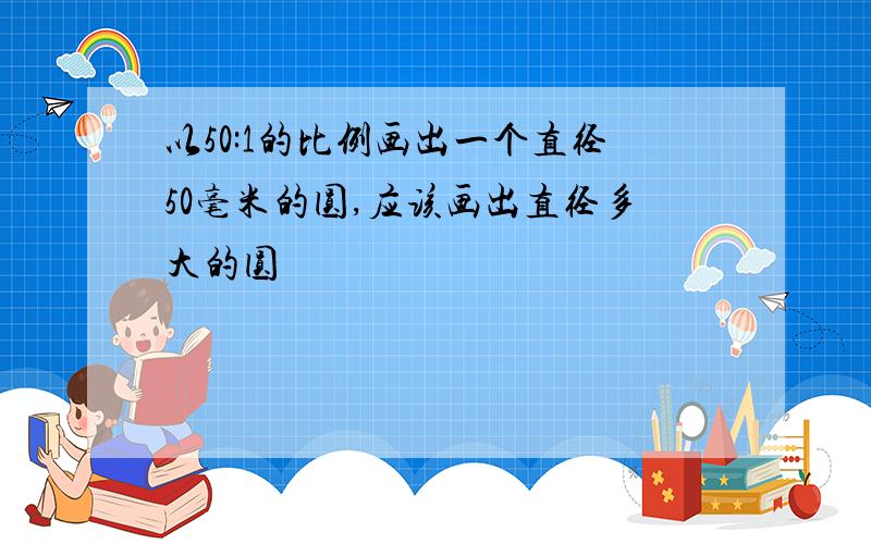 以50:1的比例画出一个直径50毫米的圆,应该画出直径多大的圆