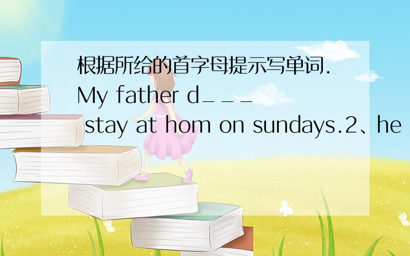 根据所给的首字母提示写单词.My father d___ stay at hom on sundays.2、he has