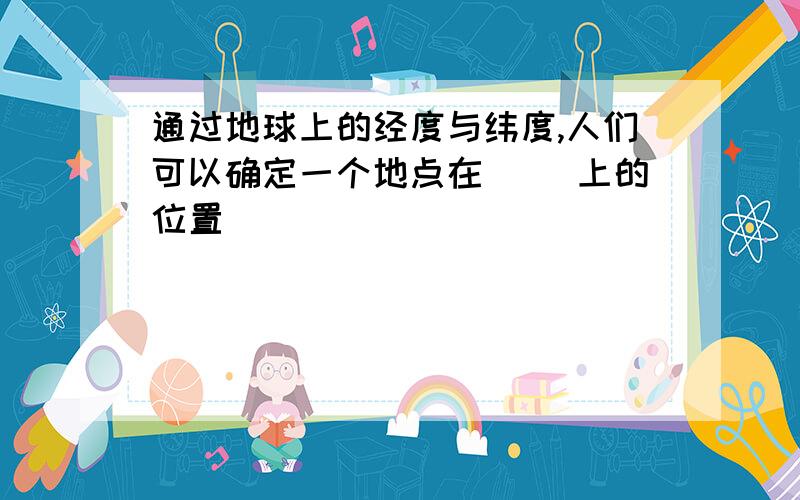 通过地球上的经度与纬度,人们可以确定一个地点在( )上的位置