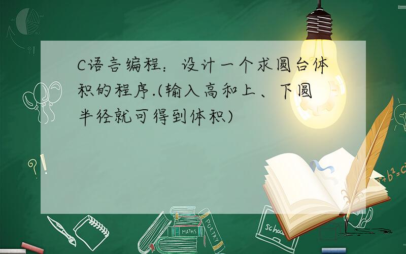 C语言编程：设计一个求圆台体积的程序.(输入高和上、下圆半径就可得到体积)